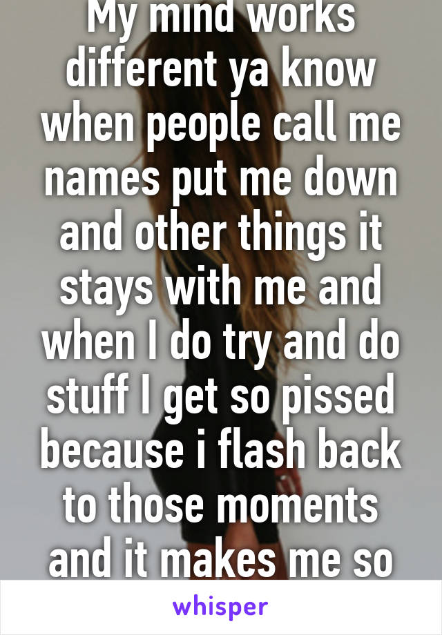 My mind works different ya know when people call me names put me down and other things it stays with me and when I do try and do stuff I get so pissed because i flash back to those moments and it makes me so angry I just 