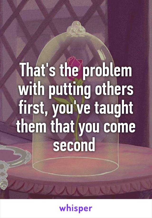 That's the problem with putting others first, you've taught them that you come second 