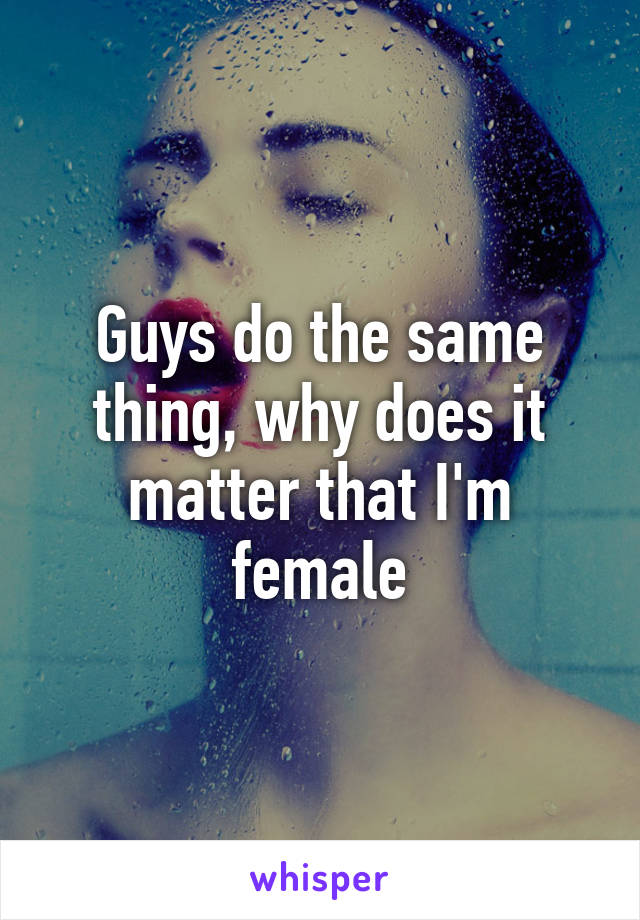 Guys do the same thing, why does it matter that I'm female