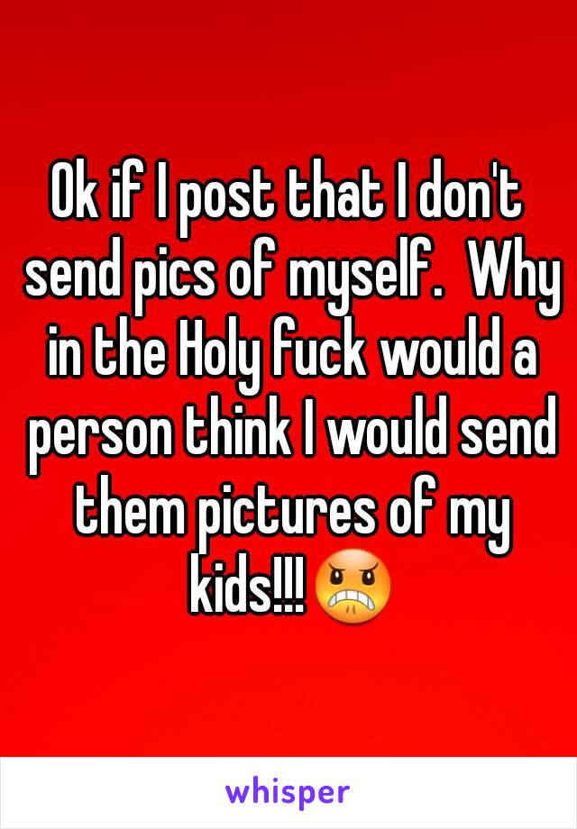 Ok if I post that I don't send pics of myself.  Why in the Holy fuck would a person think I would send them pictures of my kids!!!😠