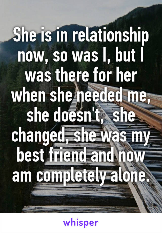 She is in relationship now, so was I, but I was there for her when she needed me, she doesn't,  she changed, she was my best friend and now am completely alone. 