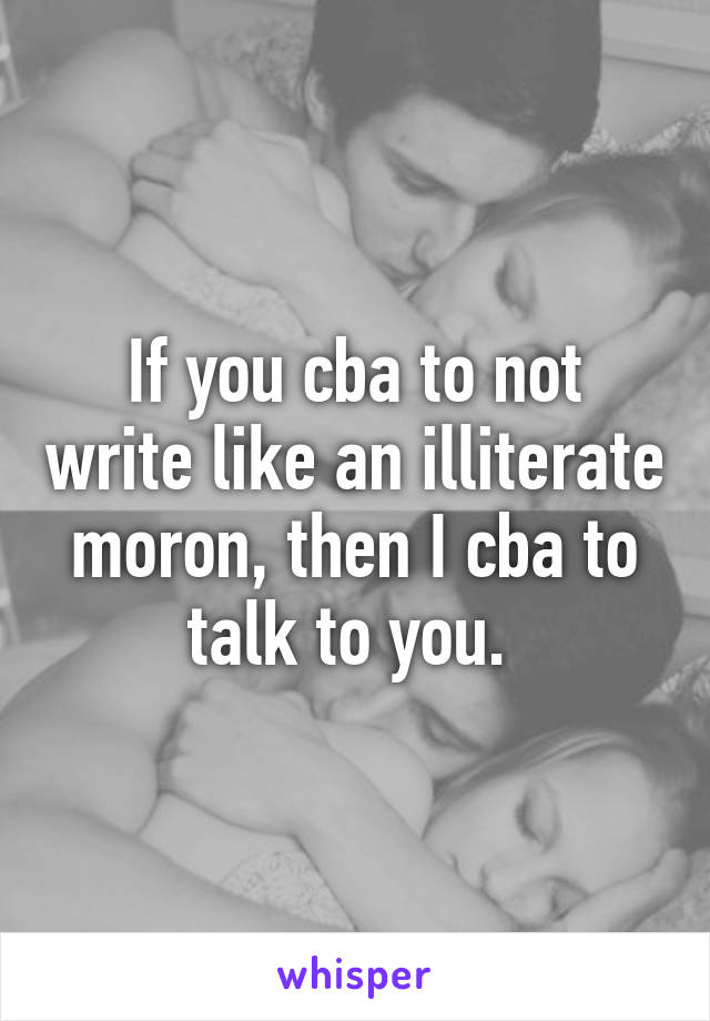 If you cba to not write like an illiterate moron, then I cba to talk to you. 