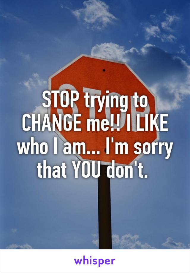 STOP trying to CHANGE me!! I LIKE who I am... I'm sorry that YOU don't. 