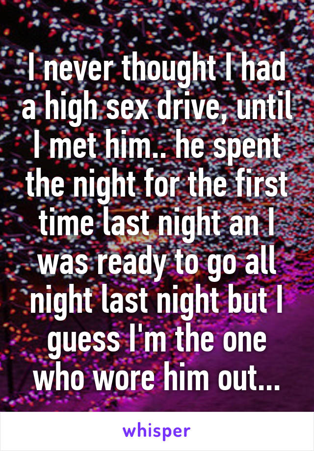 I never thought I had a high sex drive, until I met him.. he spent the night for the first time last night an I was ready to go all night last night but I guess I'm the one who wore him out...