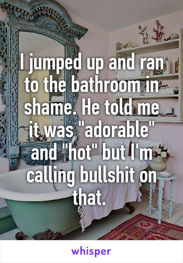 I jumped up and ran to the bathroom in shame. He told me
it was "adorable" and "hot" but I'm calling bullshit on that. 