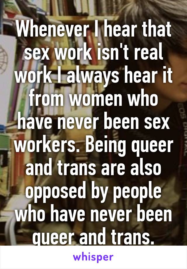 Whenever I hear that sex work isn't real work I always hear it from women who have never been sex workers. Being queer and trans are also opposed by people who have never been queer and trans.