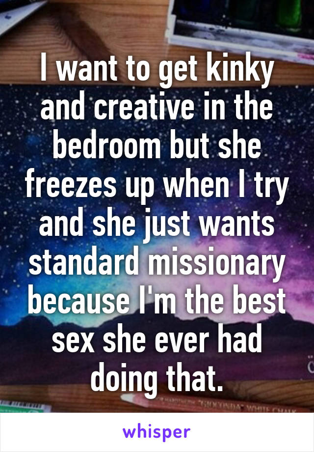 I want to get kinky and creative in the bedroom but she freezes up when I try and she just wants standard missionary because I'm the best sex she ever had doing that.