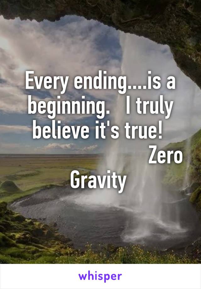 Every ending....is a beginning.   I truly believe it's true! 
                          Zero Gravity 
