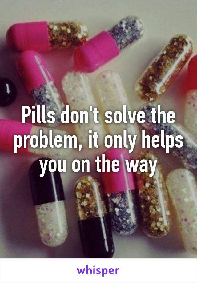 Pills don't solve the problem, it only helps you on the way