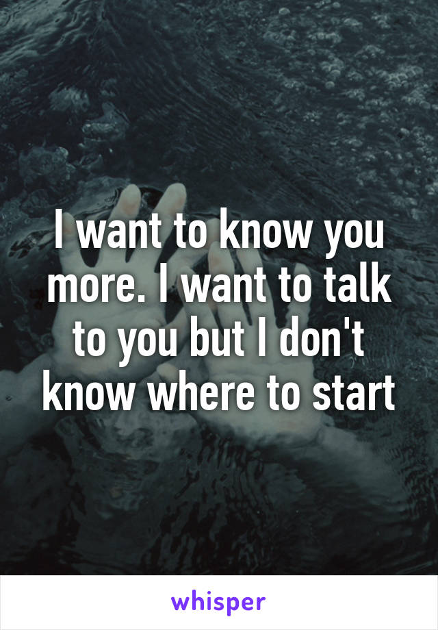 I want to know you more. I want to talk to you but I don't know where to start