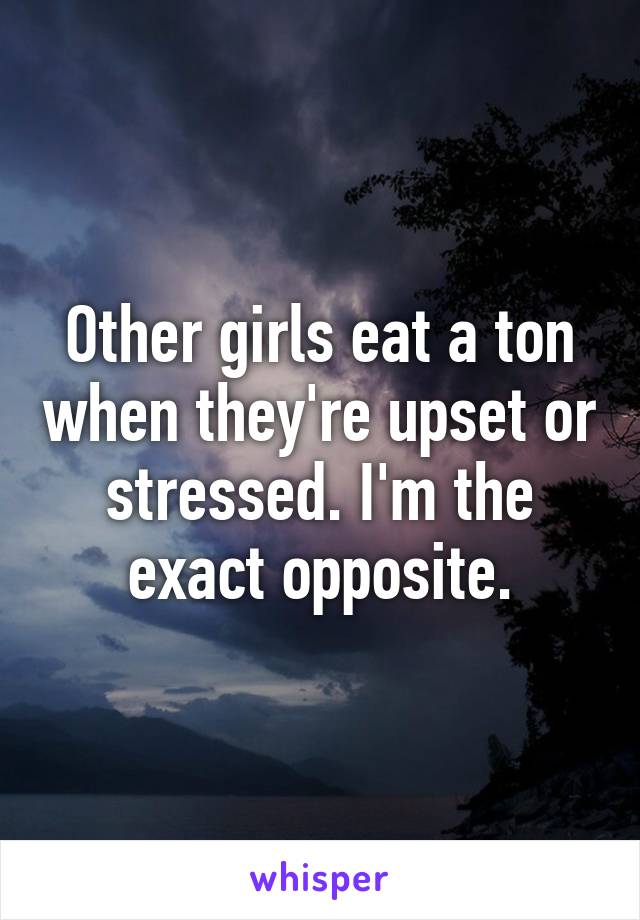 Other girls eat a ton when they're upset or stressed. I'm the exact opposite.