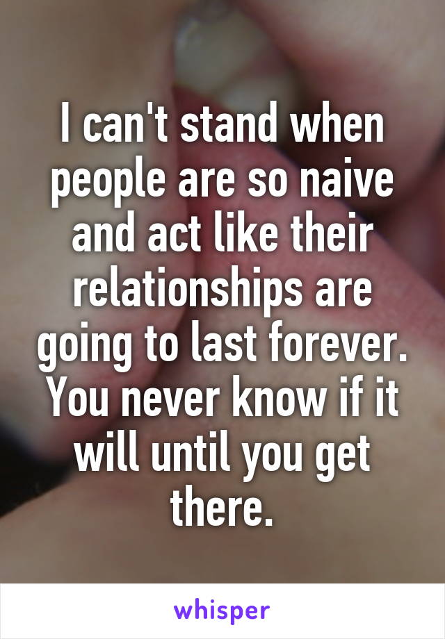 I can't stand when people are so naive and act like their relationships are going to last forever. You never know if it will until you get there.