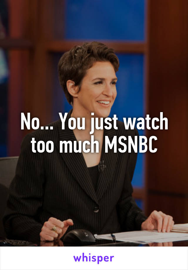 No... You just watch too much MSNBC