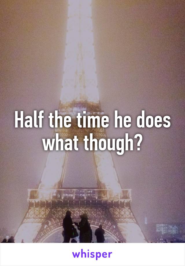 Half the time he does what though?