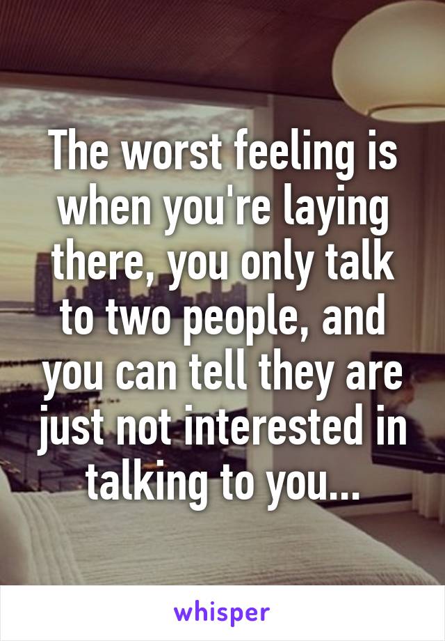 The worst feeling is when you're laying there, you only talk to two people, and you can tell they are just not interested in talking to you...