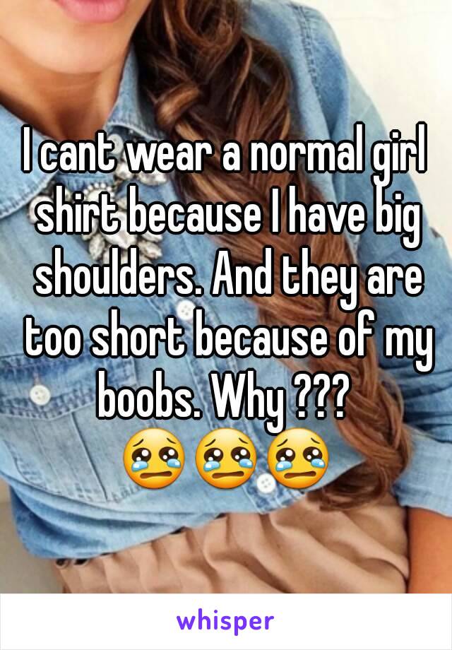 I cant wear a normal girl shirt because I have big shoulders. And they are too short because of my boobs. Why ??? 
😢😢😢