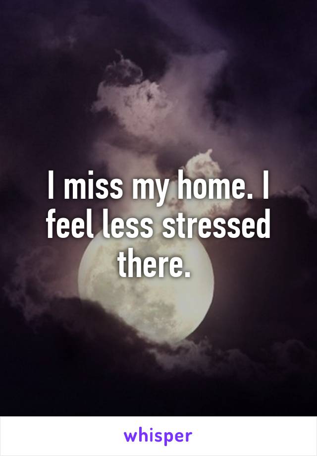 I miss my home. I feel less stressed there. 