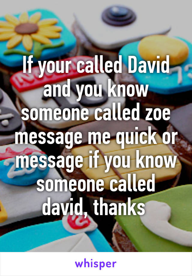 If your called David and you know someone called zoe message me quick or message if you know someone called david, thanks 