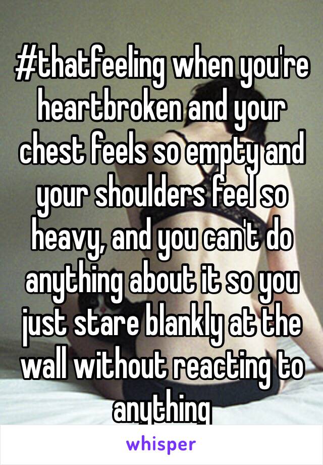 #thatfeeling when you're heartbroken and your chest feels so empty and your shoulders feel so heavy, and you can't do anything about it so you just stare blankly at the wall without reacting to anything