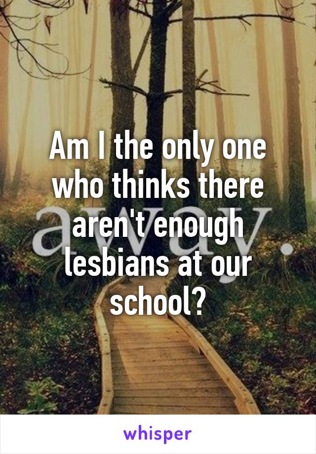 Am I the only one who thinks there aren't enough lesbians at our school?