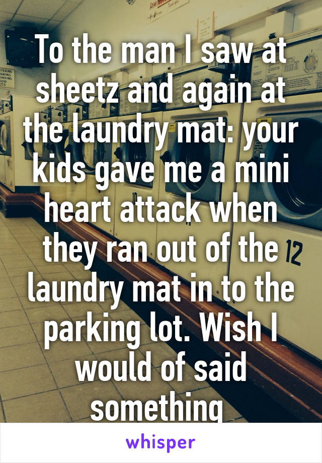 To the man I saw at sheetz and again at the laundry mat: your kids gave me a mini heart attack when they ran out of the laundry mat in to the parking lot. Wish I would of said something 