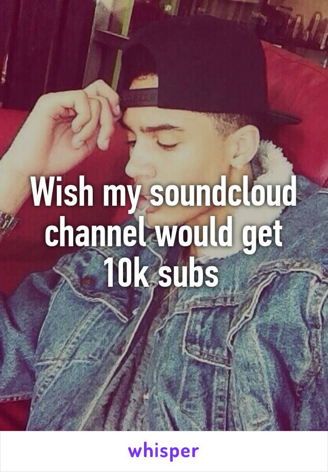 Wish my soundcloud channel would get 10k subs 