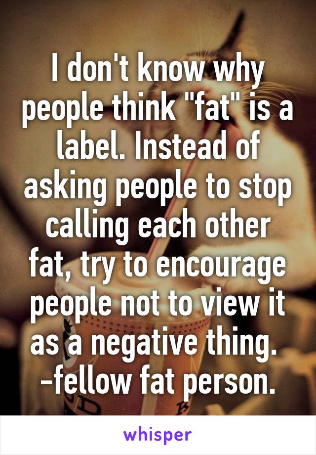 I don't know why people think "fat" is a label. Instead of asking people to stop calling each other fat, try to encourage people not to view it as a negative thing. 
-fellow fat person.