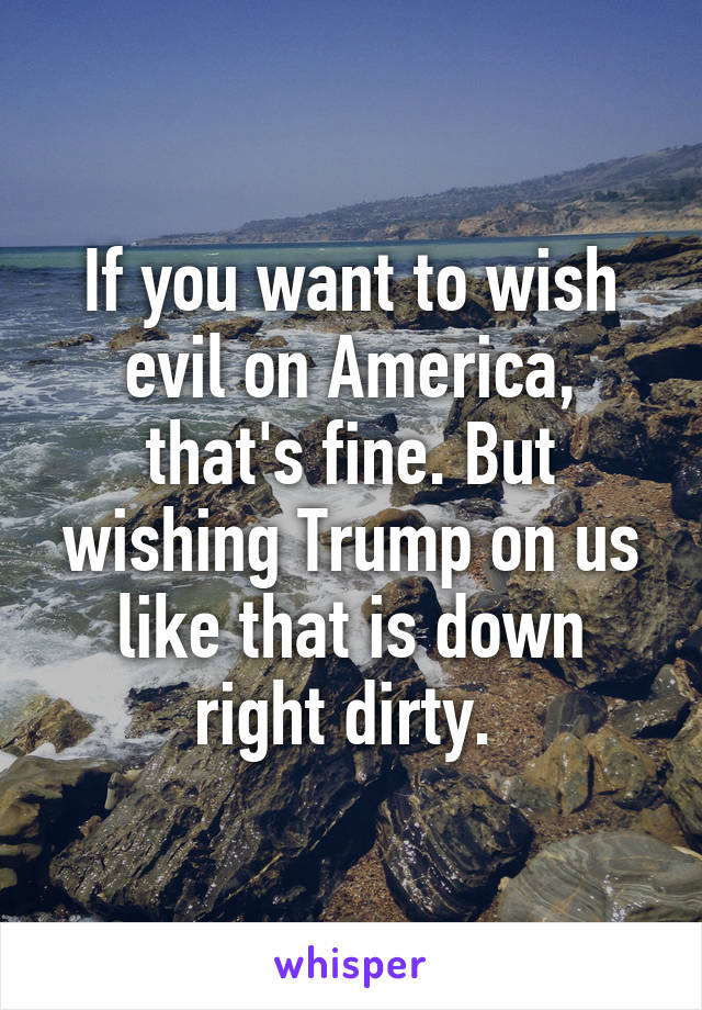 If you want to wish evil on America, that's fine. But wishing Trump on us like that is down right dirty. 