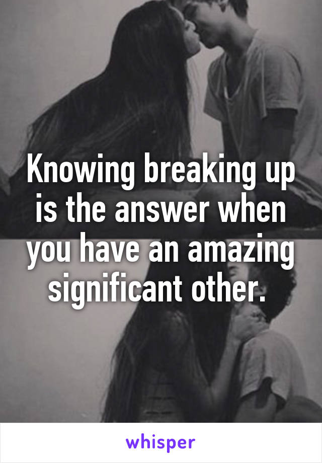 Knowing breaking up is the answer when you have an amazing significant other. 