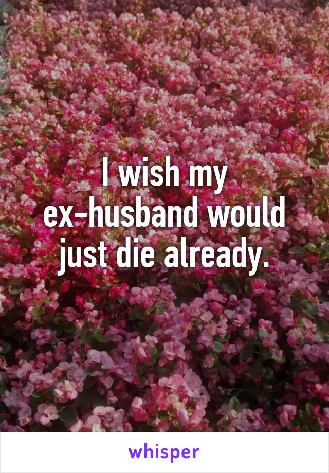 I wish my ex-husband would just die already.
