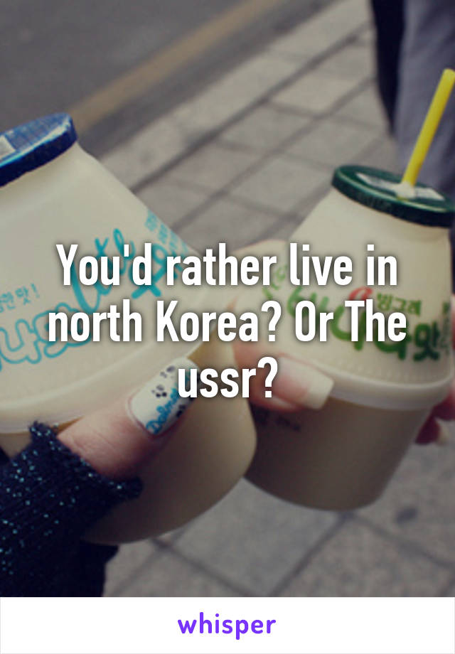 You'd rather live in north Korea? Or The ussr?