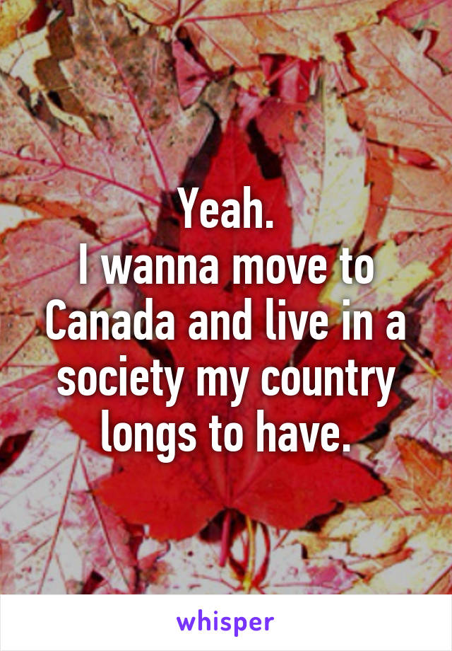 Yeah.
I wanna move to Canada and live in a society my country longs to have.