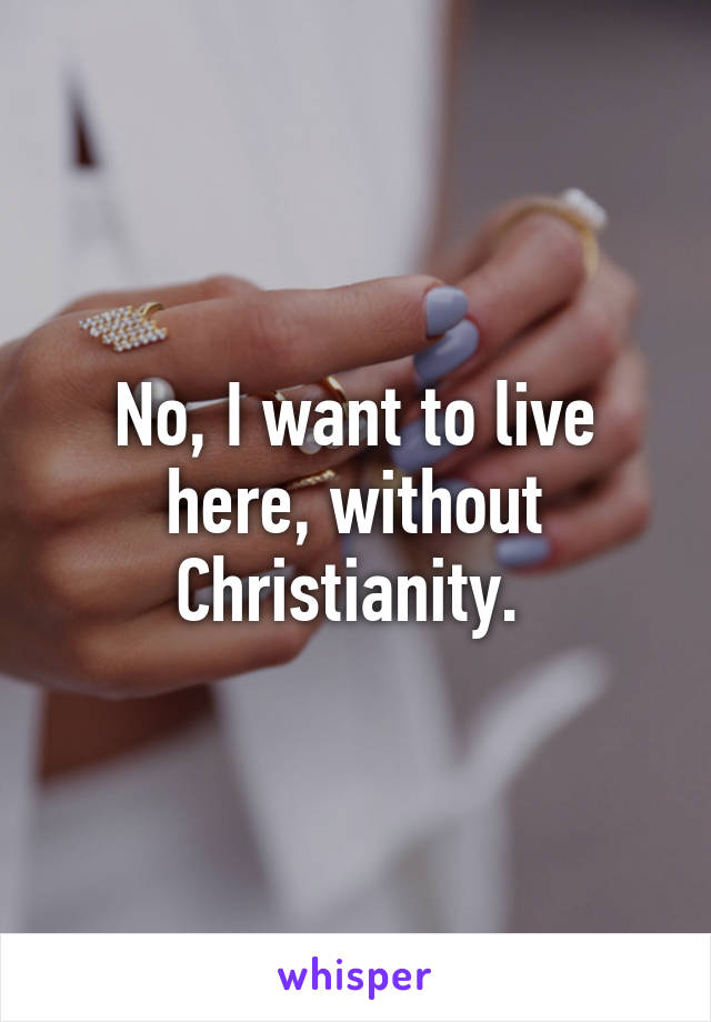 No, I want to live here, without Christianity. 