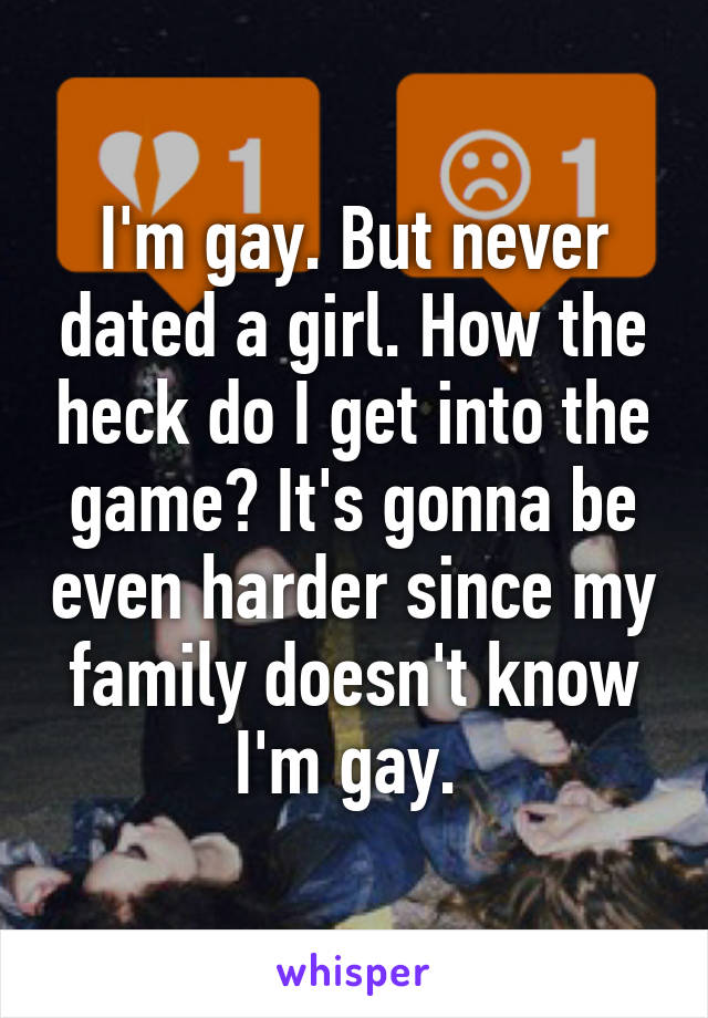 I'm gay. But never dated a girl. How the heck do I get into the game? It's gonna be even harder since my family doesn't know I'm gay. 