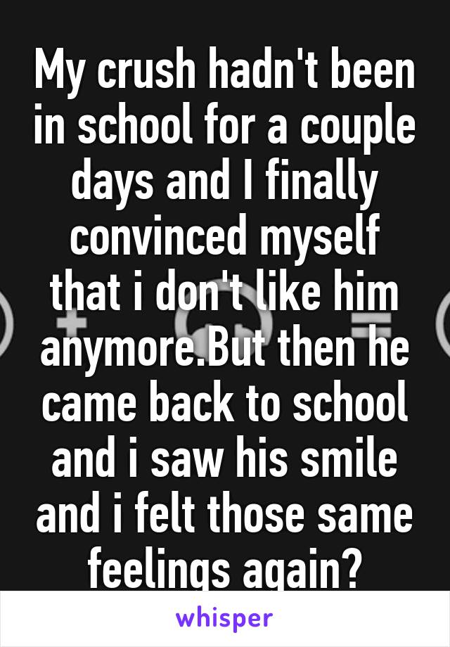 My crush hadn't been in school for a couple days and I finally convinced myself that i don't like him anymore.But then he came back to school and i saw his smile and i felt those same feelings again😕