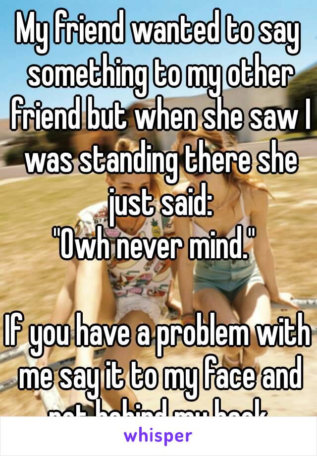 My friend wanted to say something to my other friend but when she saw I was standing there she just said:
"Owh never mind." 

If you have a problem with me say it to my face and not behind my back.