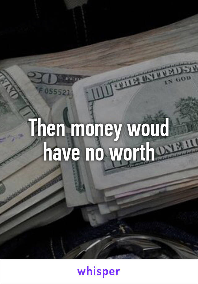 Then money woud have no worth