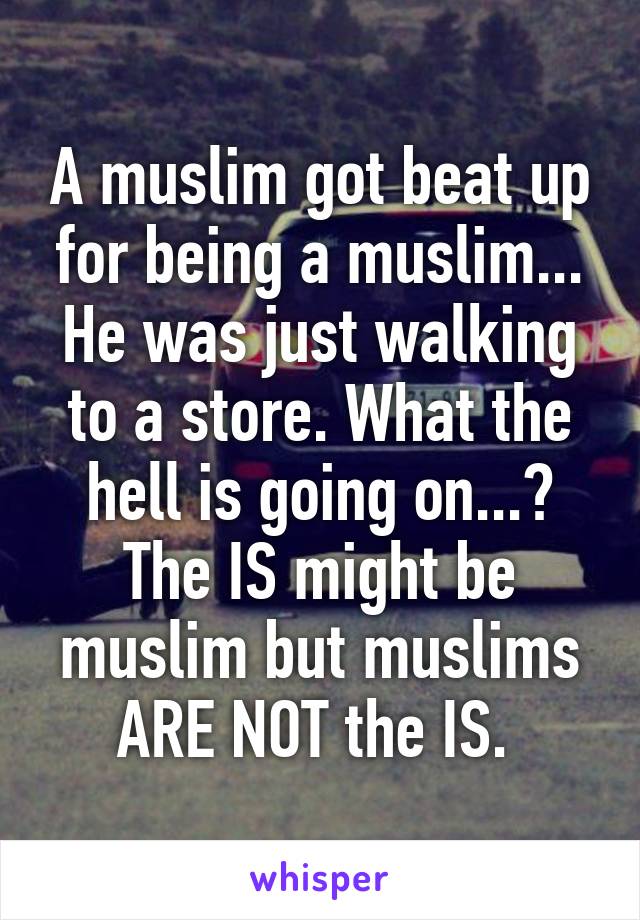 A muslim got beat up for being a muslim... He was just walking to a store. What the hell is going on...? The IS might be muslim but muslims ARE NOT the IS. 