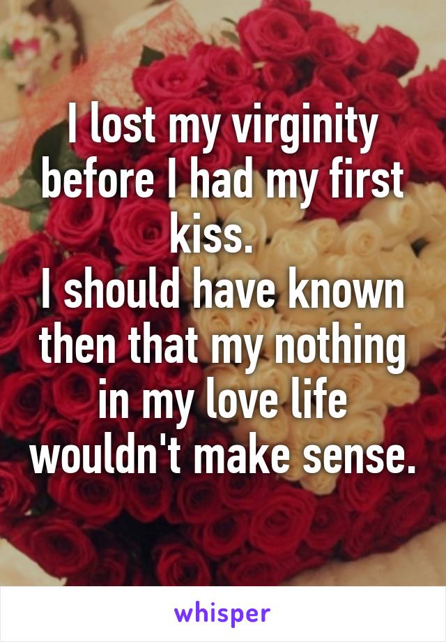 I lost my virginity before I had my first kiss.  
I should have known then that my nothing in my love life wouldn't make sense. 