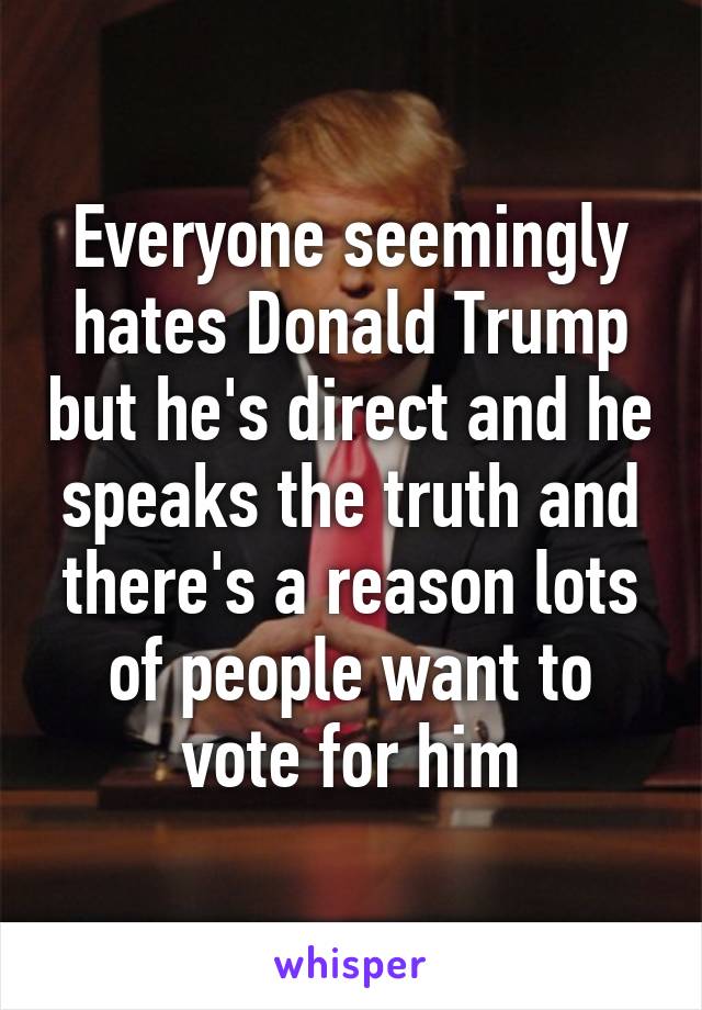 Everyone seemingly hates Donald Trump but he's direct and he speaks the truth and there's a reason lots of people want to vote for him