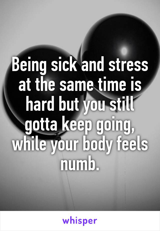 Being sick and stress at the same time is hard but you still gotta keep going, while your body feels numb.