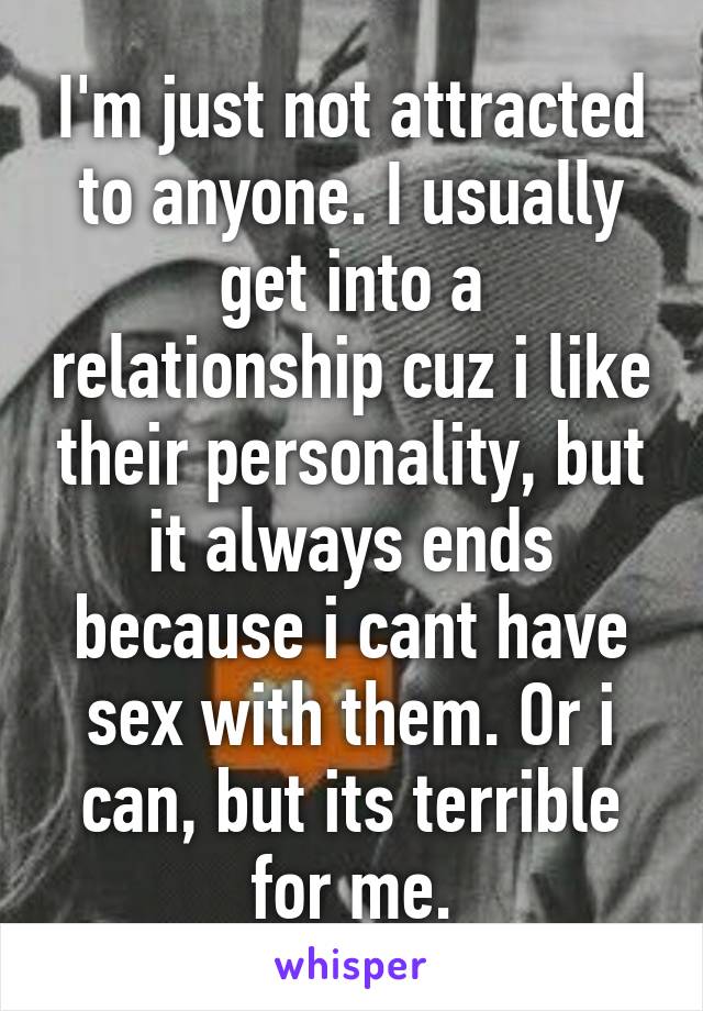 I'm just not attracted to anyone. I usually get into a relationship cuz i like their personality, but it always ends because i cant have sex with them. Or i can, but its terrible for me.