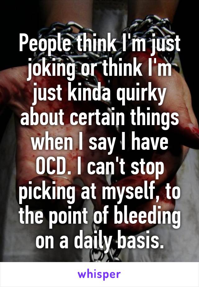 People think I'm just joking or think I'm just kinda quirky about certain things when I say I have OCD. I can't stop picking at myself, to the point of bleeding on a daily basis.