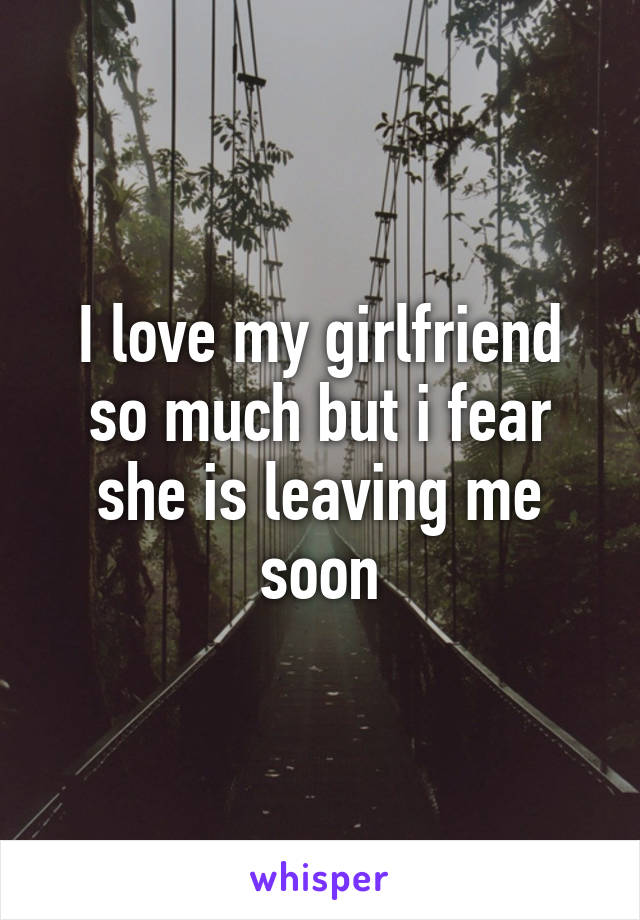 I love my girlfriend so much but i fear she is leaving me soon