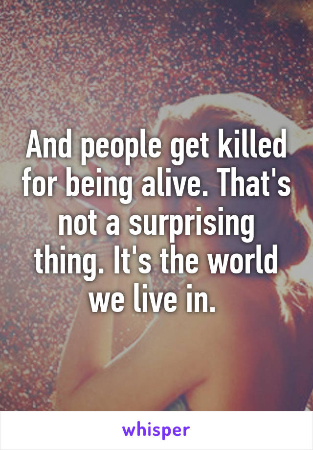 And people get killed for being alive. That's not a surprising thing. It's the world we live in. 