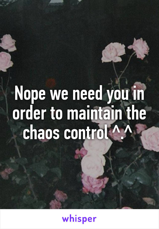 Nope we need you in order to maintain the chaos control ^.^ 