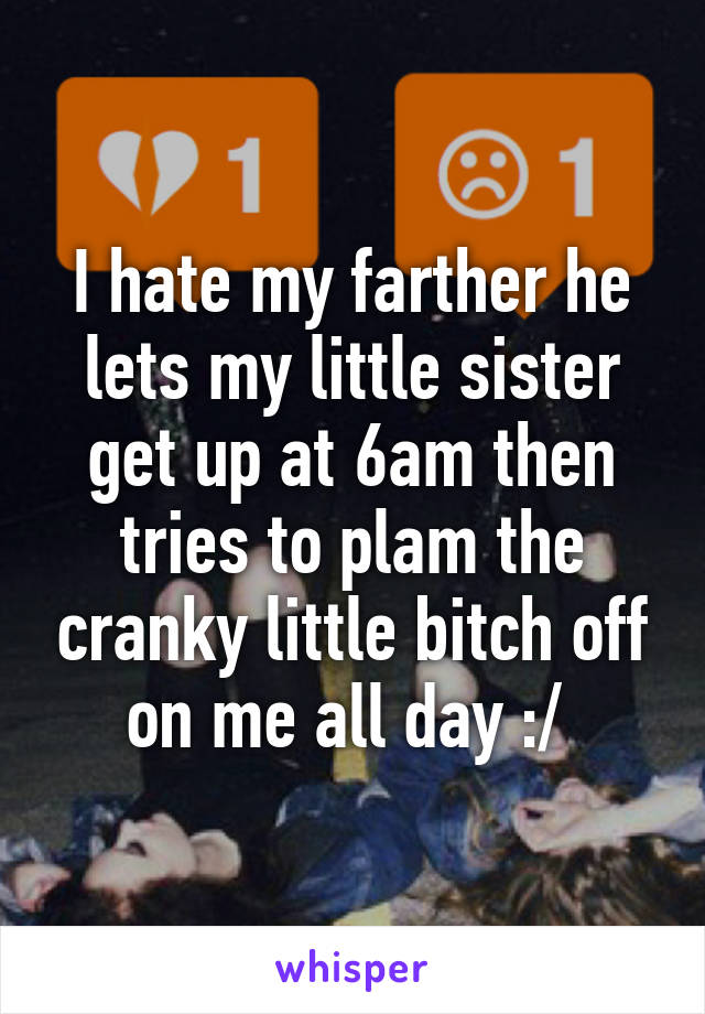 I hate my farther he lets my little sister get up at 6am then tries to plam the cranky little bitch off on me all day :/ 