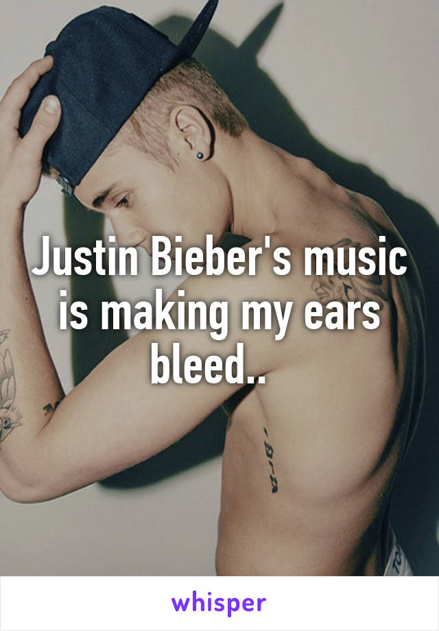 Justin Bieber's music is making my ears bleed..  