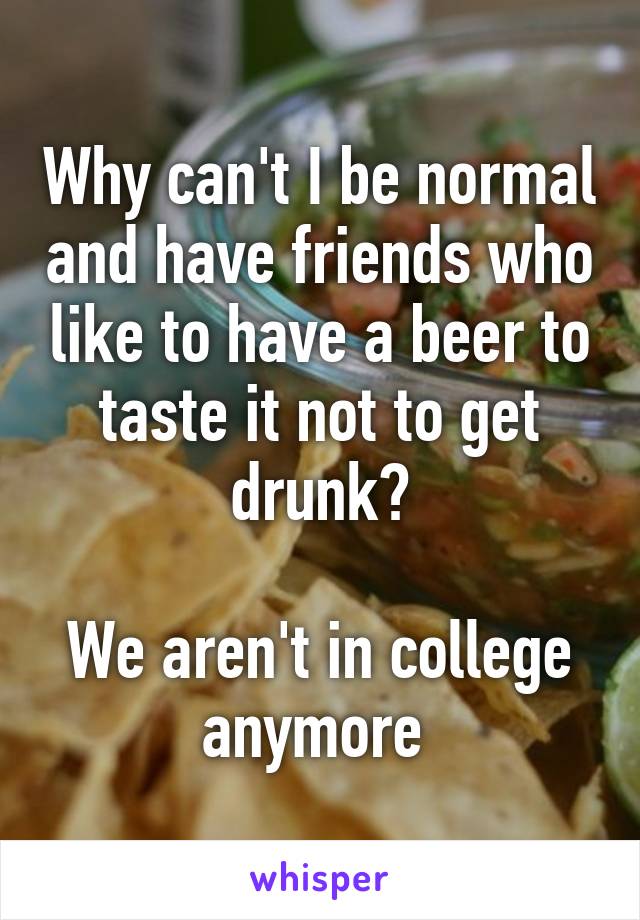 Why can't I be normal and have friends who like to have a beer to taste it not to get drunk?

We aren't in college anymore 