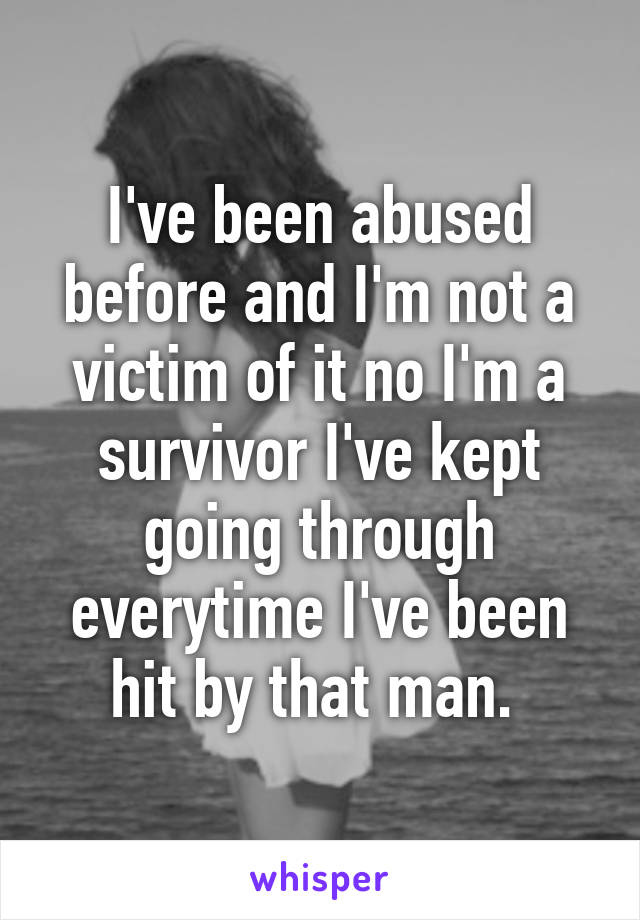 I've been abused before and I'm not a victim of it no I'm a survivor I've kept going through everytime I've been hit by that man. 